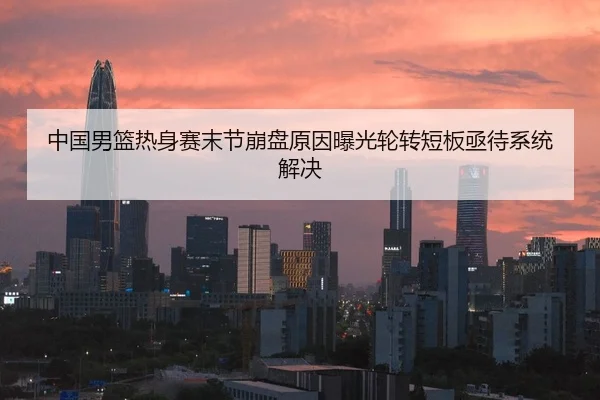 中国男篮热身赛末节崩盘原因曝光轮转短板亟待系统解决