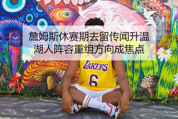 詹姆斯休赛期去留传闻升温 湖人阵容重组方向成焦点